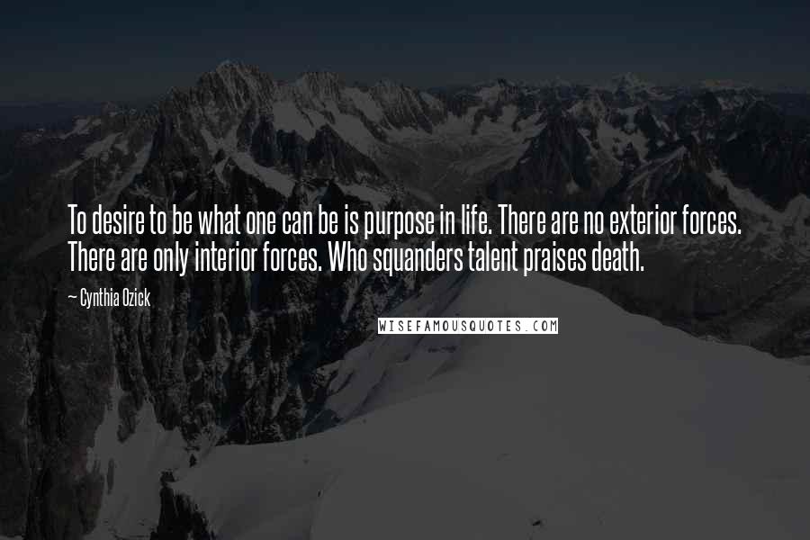 Cynthia Ozick Quotes: To desire to be what one can be is purpose in life. There are no exterior forces. There are only interior forces. Who squanders talent praises death.