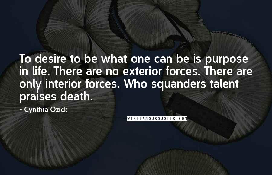 Cynthia Ozick Quotes: To desire to be what one can be is purpose in life. There are no exterior forces. There are only interior forces. Who squanders talent praises death.