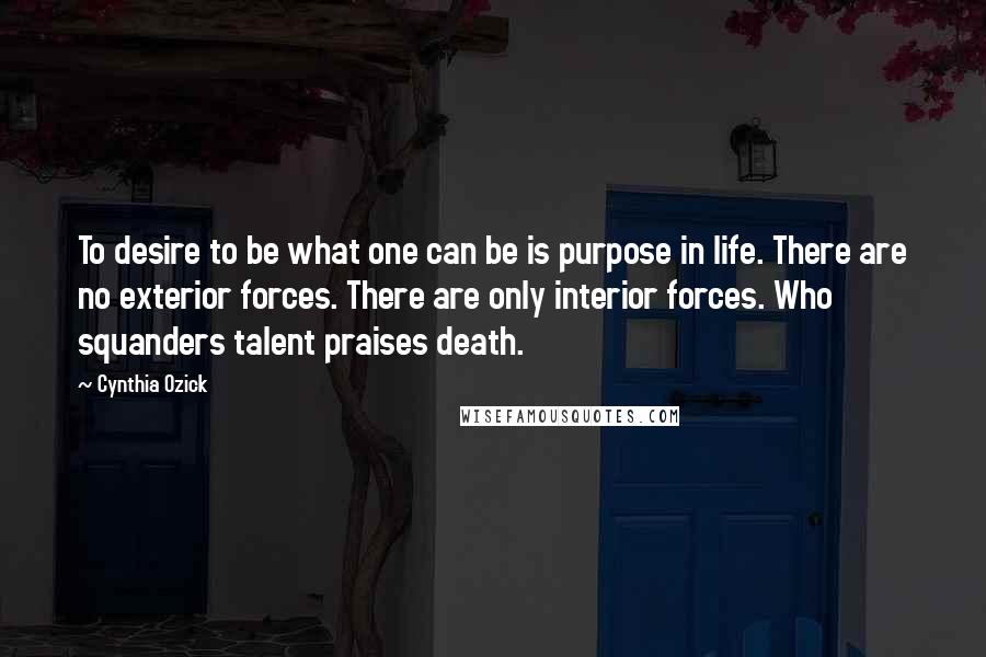 Cynthia Ozick Quotes: To desire to be what one can be is purpose in life. There are no exterior forces. There are only interior forces. Who squanders talent praises death.