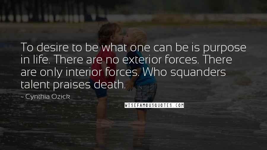 Cynthia Ozick Quotes: To desire to be what one can be is purpose in life. There are no exterior forces. There are only interior forces. Who squanders talent praises death.