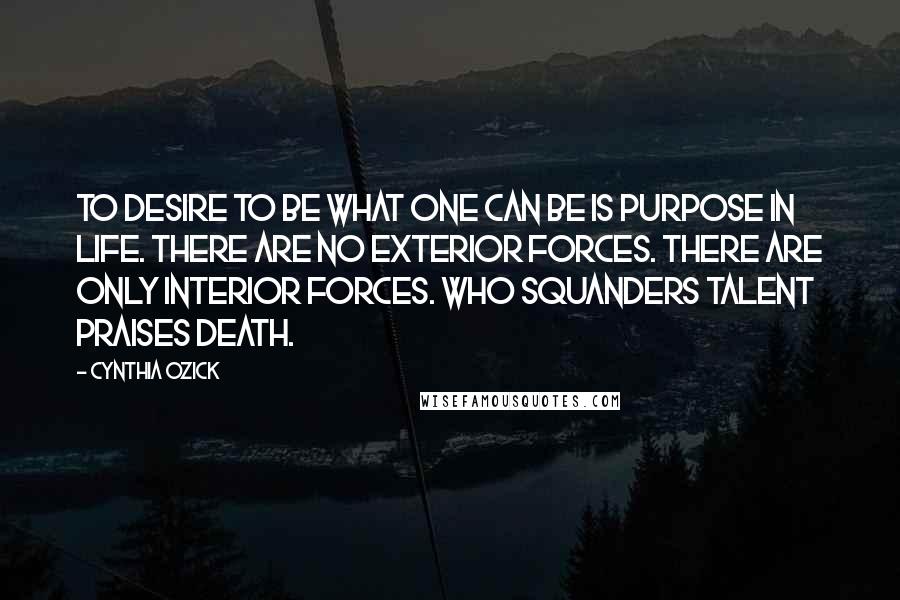 Cynthia Ozick Quotes: To desire to be what one can be is purpose in life. There are no exterior forces. There are only interior forces. Who squanders talent praises death.