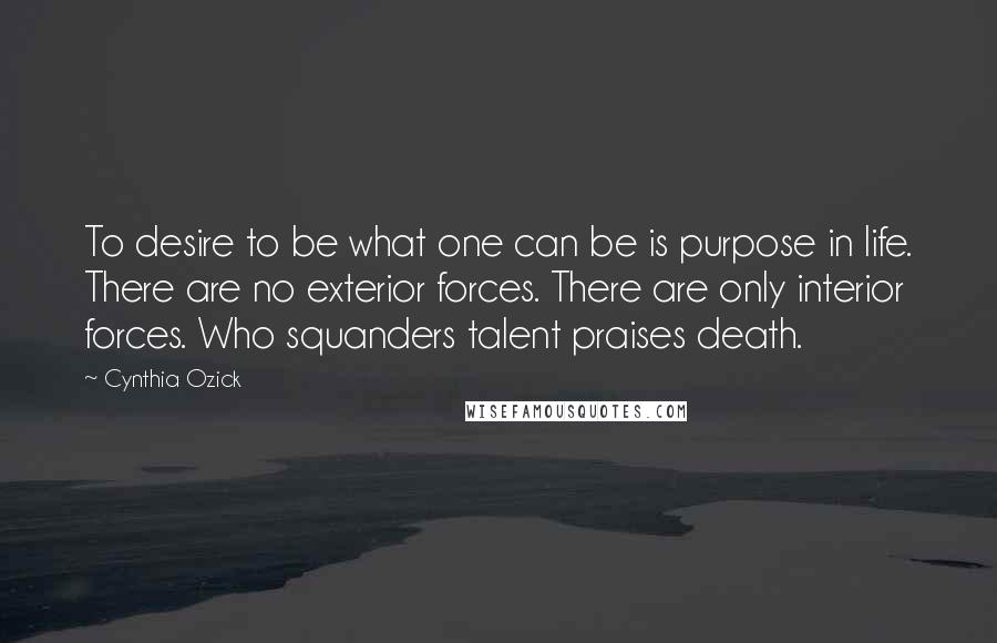 Cynthia Ozick Quotes: To desire to be what one can be is purpose in life. There are no exterior forces. There are only interior forces. Who squanders talent praises death.