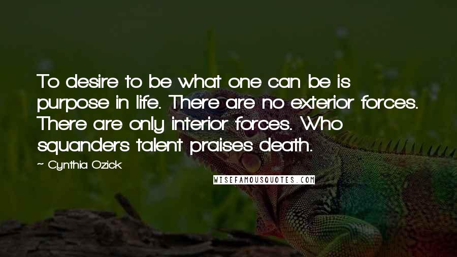 Cynthia Ozick Quotes: To desire to be what one can be is purpose in life. There are no exterior forces. There are only interior forces. Who squanders talent praises death.