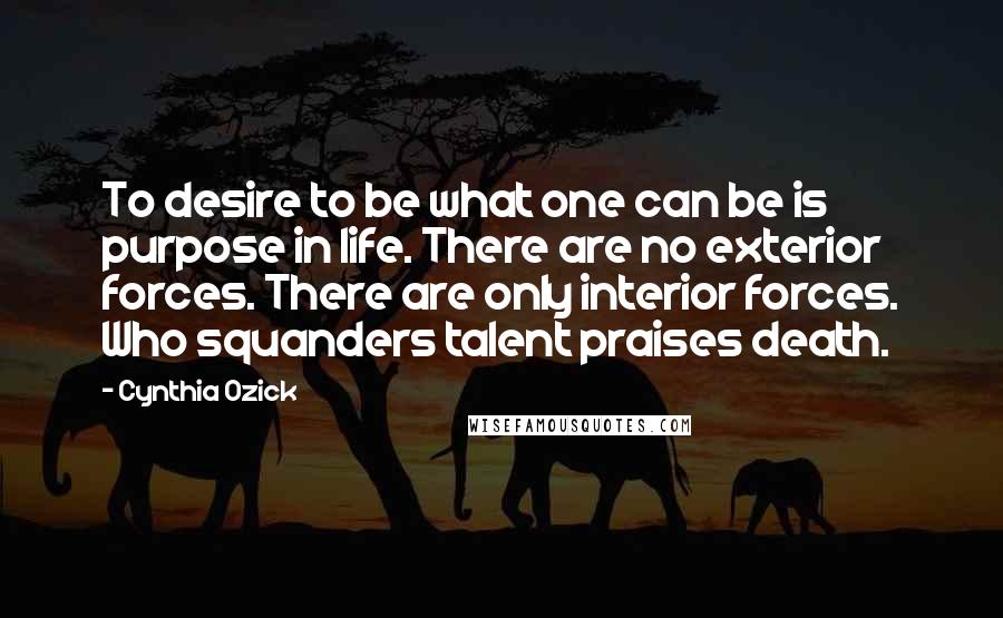 Cynthia Ozick Quotes: To desire to be what one can be is purpose in life. There are no exterior forces. There are only interior forces. Who squanders talent praises death.