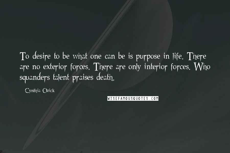 Cynthia Ozick Quotes: To desire to be what one can be is purpose in life. There are no exterior forces. There are only interior forces. Who squanders talent praises death.