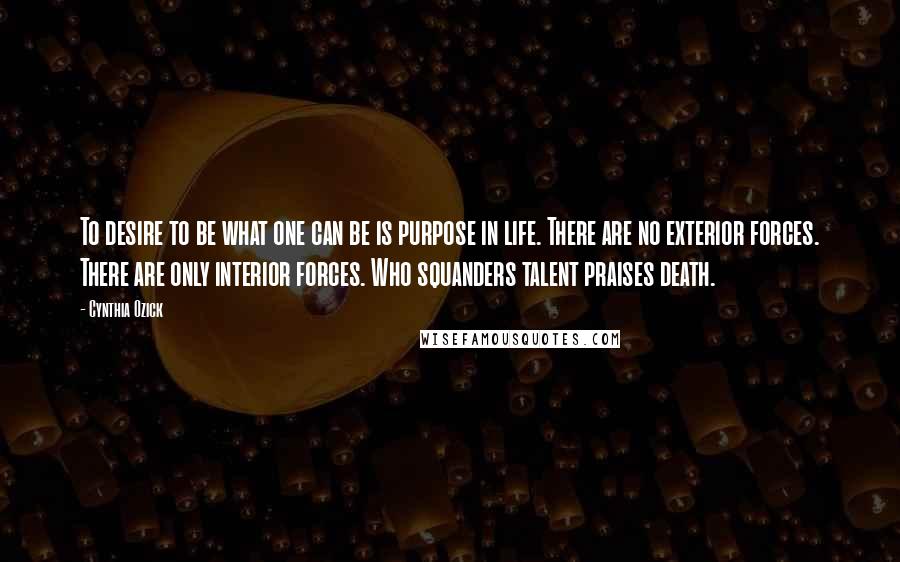 Cynthia Ozick Quotes: To desire to be what one can be is purpose in life. There are no exterior forces. There are only interior forces. Who squanders talent praises death.