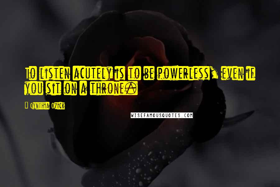 Cynthia Ozick Quotes: To listen acutely is to be powerless, even if you sit on a throne.