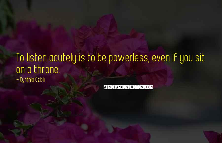 Cynthia Ozick Quotes: To listen acutely is to be powerless, even if you sit on a throne.