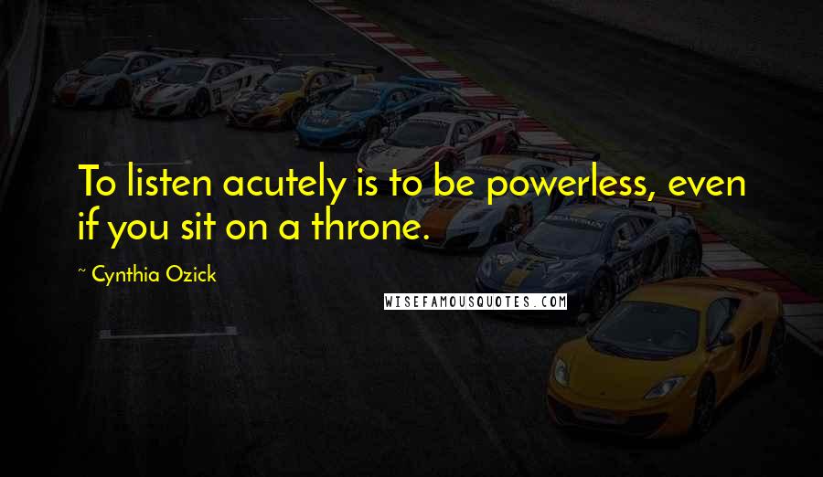 Cynthia Ozick Quotes: To listen acutely is to be powerless, even if you sit on a throne.