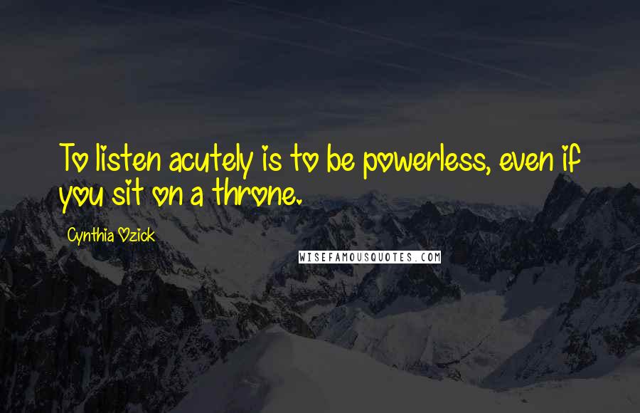 Cynthia Ozick Quotes: To listen acutely is to be powerless, even if you sit on a throne.