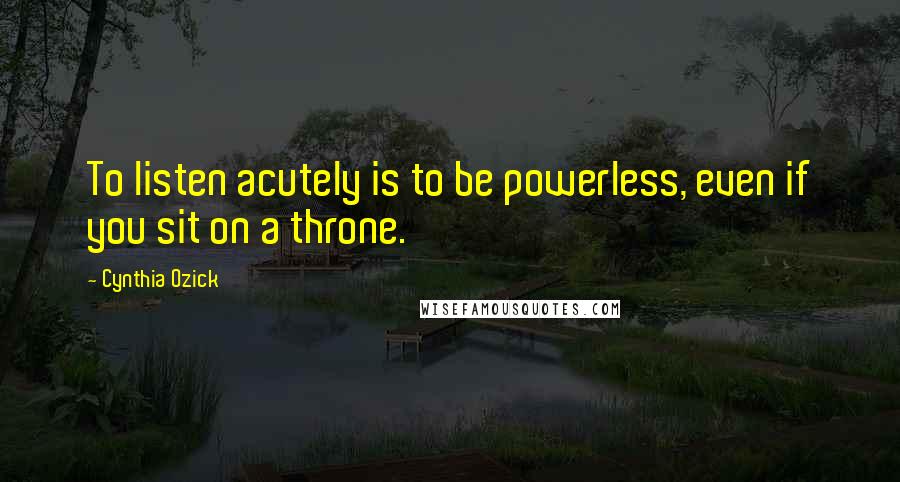 Cynthia Ozick Quotes: To listen acutely is to be powerless, even if you sit on a throne.