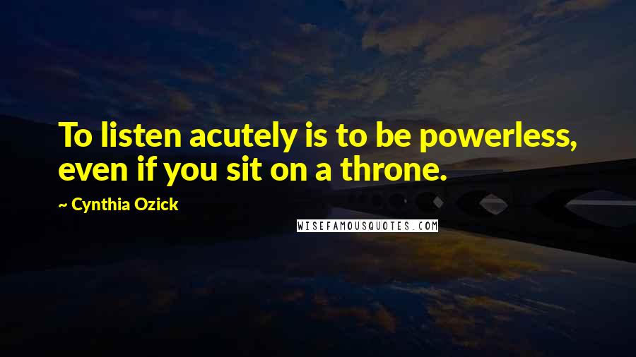 Cynthia Ozick Quotes: To listen acutely is to be powerless, even if you sit on a throne.
