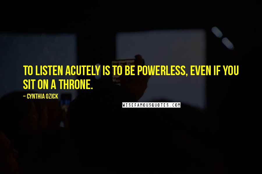 Cynthia Ozick Quotes: To listen acutely is to be powerless, even if you sit on a throne.