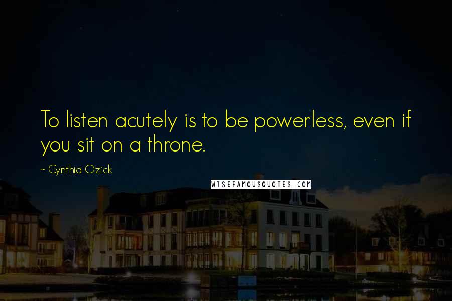 Cynthia Ozick Quotes: To listen acutely is to be powerless, even if you sit on a throne.