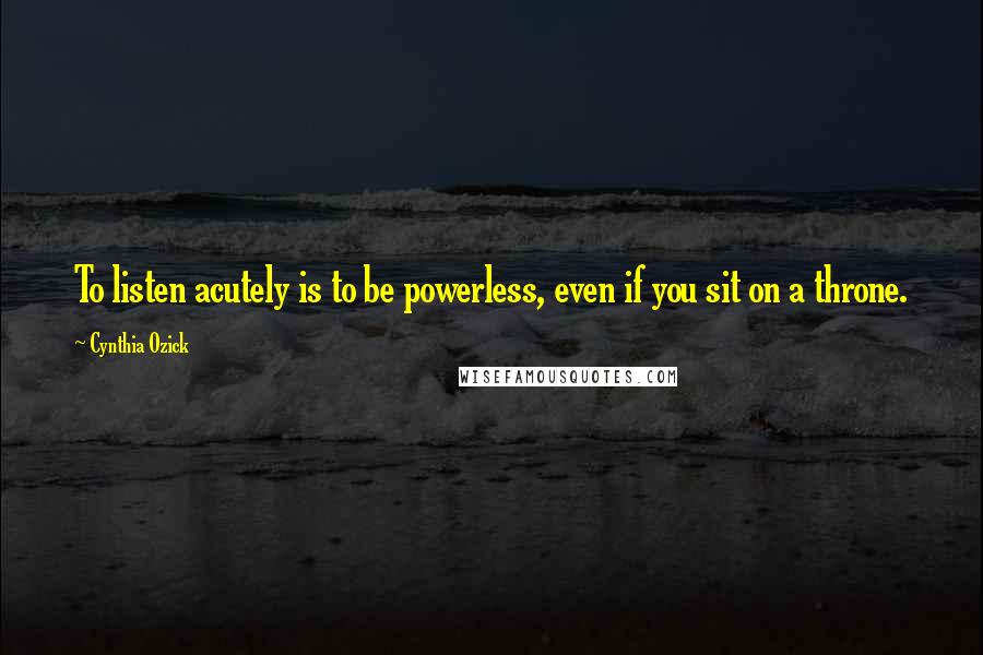 Cynthia Ozick Quotes: To listen acutely is to be powerless, even if you sit on a throne.