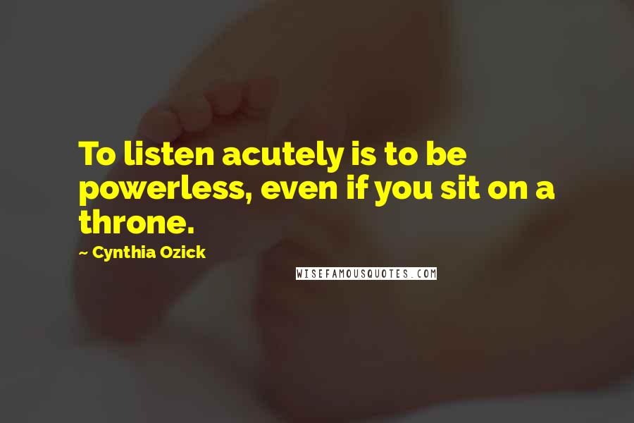 Cynthia Ozick Quotes: To listen acutely is to be powerless, even if you sit on a throne.