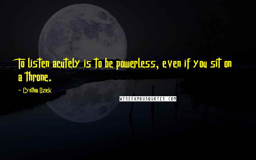 Cynthia Ozick Quotes: To listen acutely is to be powerless, even if you sit on a throne.