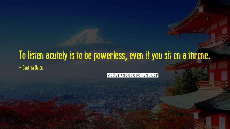 Cynthia Ozick Quotes: To listen acutely is to be powerless, even if you sit on a throne.