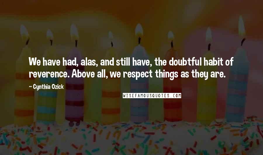 Cynthia Ozick Quotes: We have had, alas, and still have, the doubtful habit of reverence. Above all, we respect things as they are.