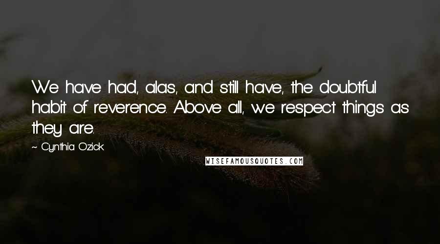 Cynthia Ozick Quotes: We have had, alas, and still have, the doubtful habit of reverence. Above all, we respect things as they are.