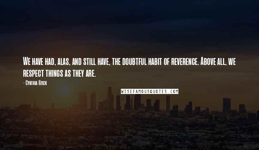 Cynthia Ozick Quotes: We have had, alas, and still have, the doubtful habit of reverence. Above all, we respect things as they are.