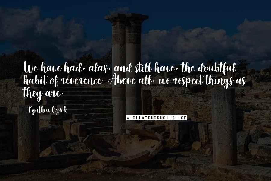 Cynthia Ozick Quotes: We have had, alas, and still have, the doubtful habit of reverence. Above all, we respect things as they are.