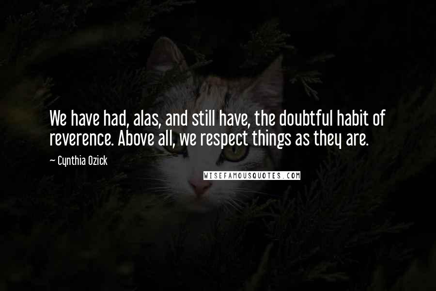 Cynthia Ozick Quotes: We have had, alas, and still have, the doubtful habit of reverence. Above all, we respect things as they are.