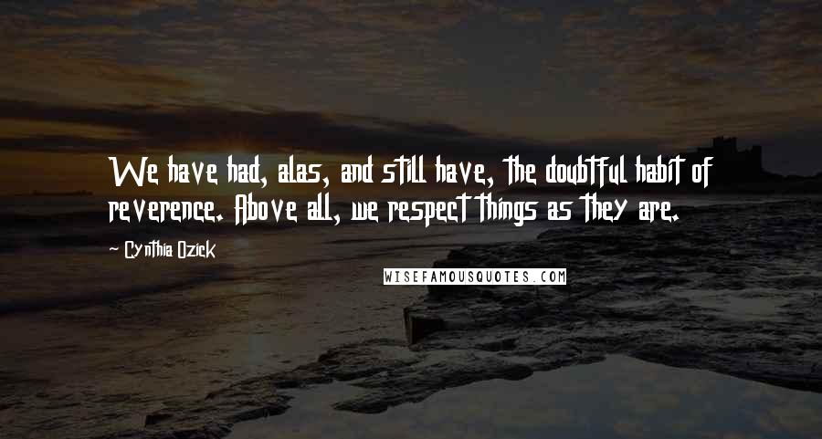 Cynthia Ozick Quotes: We have had, alas, and still have, the doubtful habit of reverence. Above all, we respect things as they are.