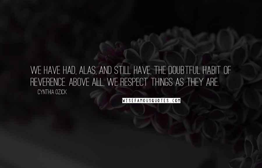 Cynthia Ozick Quotes: We have had, alas, and still have, the doubtful habit of reverence. Above all, we respect things as they are.