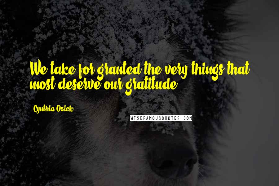 Cynthia Ozick Quotes: We take for granted the very things that most deserve our gratitude.