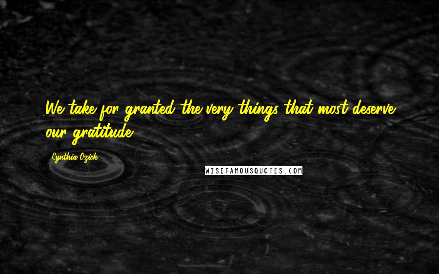 Cynthia Ozick Quotes: We take for granted the very things that most deserve our gratitude.