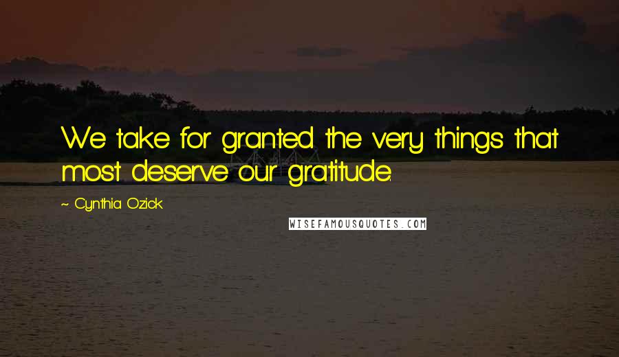 Cynthia Ozick Quotes: We take for granted the very things that most deserve our gratitude.