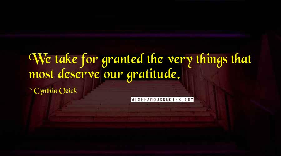 Cynthia Ozick Quotes: We take for granted the very things that most deserve our gratitude.