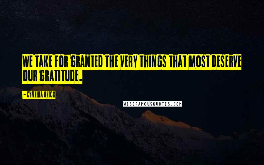 Cynthia Ozick Quotes: We take for granted the very things that most deserve our gratitude.