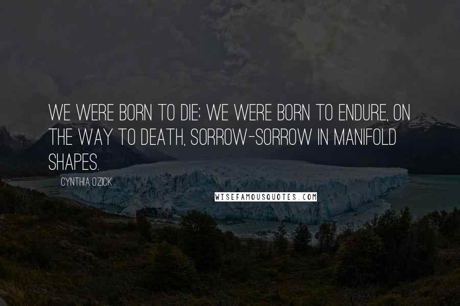 Cynthia Ozick Quotes: We were born to die; we were born to endure, on the way to death, sorrow-sorrow in manifold shapes.