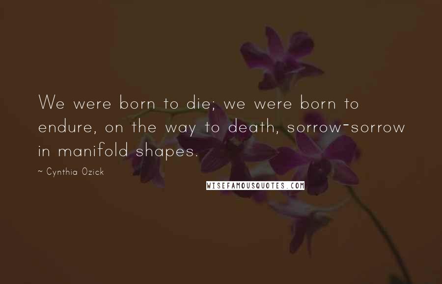 Cynthia Ozick Quotes: We were born to die; we were born to endure, on the way to death, sorrow-sorrow in manifold shapes.