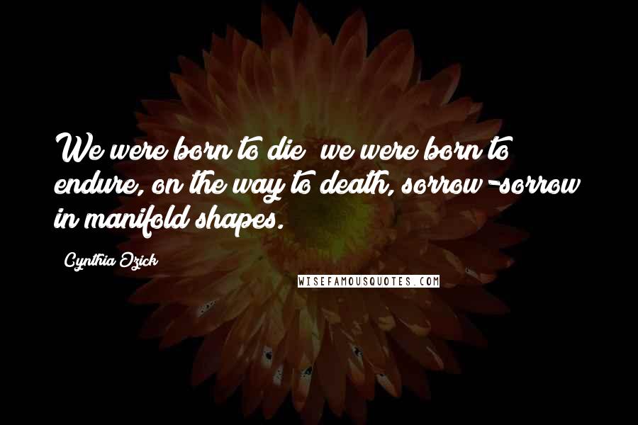 Cynthia Ozick Quotes: We were born to die; we were born to endure, on the way to death, sorrow-sorrow in manifold shapes.