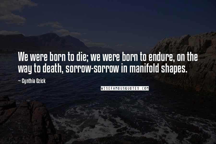 Cynthia Ozick Quotes: We were born to die; we were born to endure, on the way to death, sorrow-sorrow in manifold shapes.