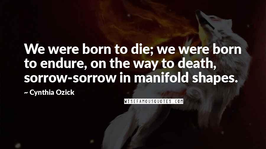 Cynthia Ozick Quotes: We were born to die; we were born to endure, on the way to death, sorrow-sorrow in manifold shapes.