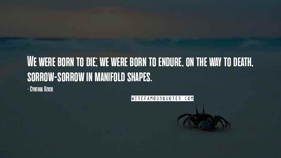 Cynthia Ozick Quotes: We were born to die; we were born to endure, on the way to death, sorrow-sorrow in manifold shapes.