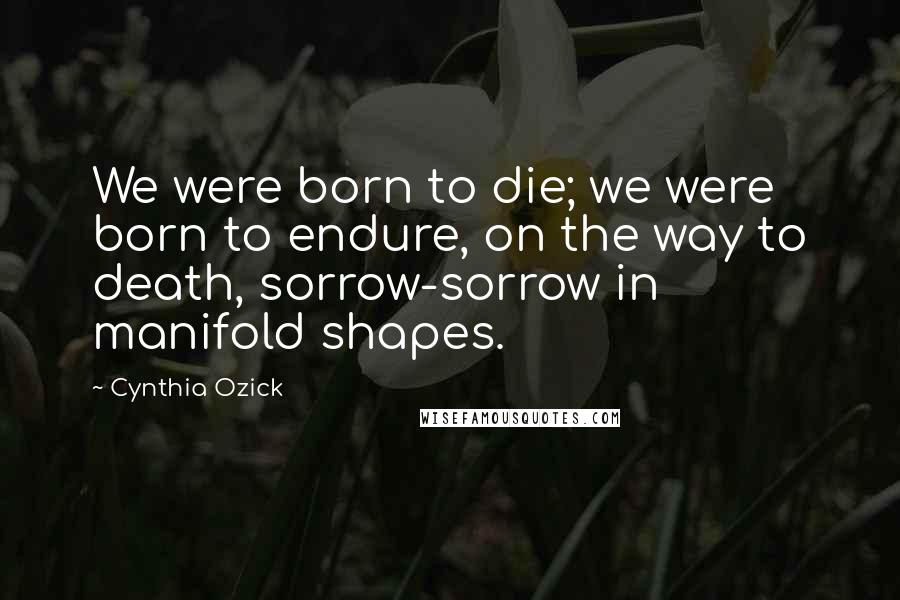 Cynthia Ozick Quotes: We were born to die; we were born to endure, on the way to death, sorrow-sorrow in manifold shapes.