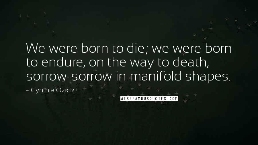 Cynthia Ozick Quotes: We were born to die; we were born to endure, on the way to death, sorrow-sorrow in manifold shapes.