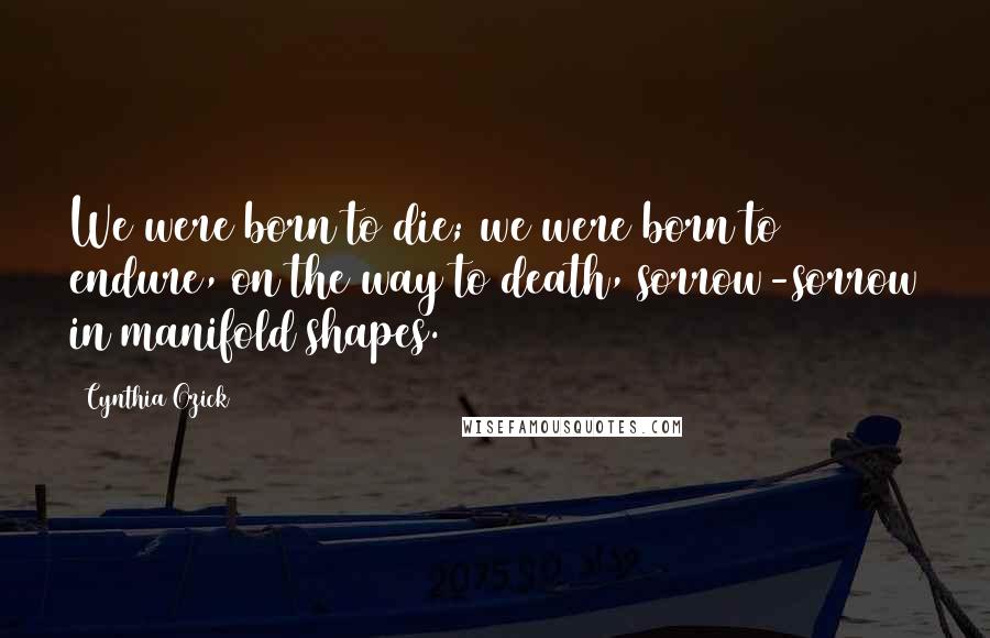 Cynthia Ozick Quotes: We were born to die; we were born to endure, on the way to death, sorrow-sorrow in manifold shapes.