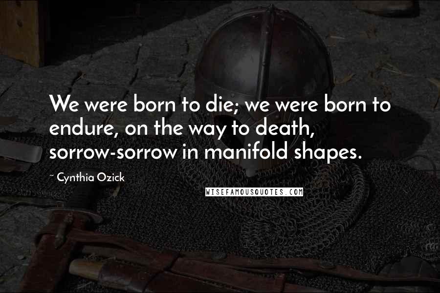 Cynthia Ozick Quotes: We were born to die; we were born to endure, on the way to death, sorrow-sorrow in manifold shapes.