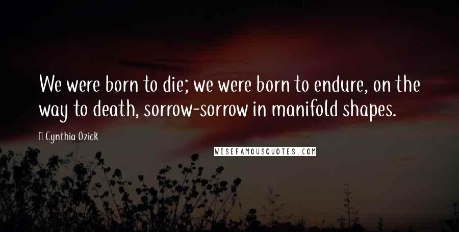 Cynthia Ozick Quotes: We were born to die; we were born to endure, on the way to death, sorrow-sorrow in manifold shapes.