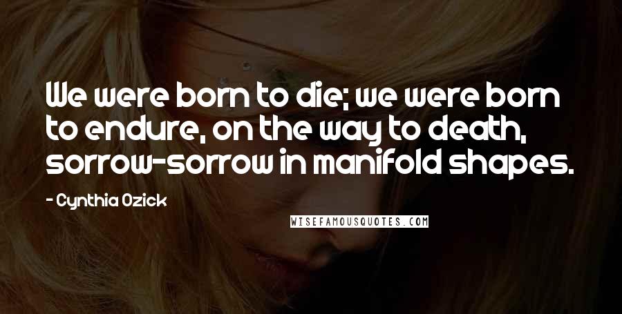 Cynthia Ozick Quotes: We were born to die; we were born to endure, on the way to death, sorrow-sorrow in manifold shapes.