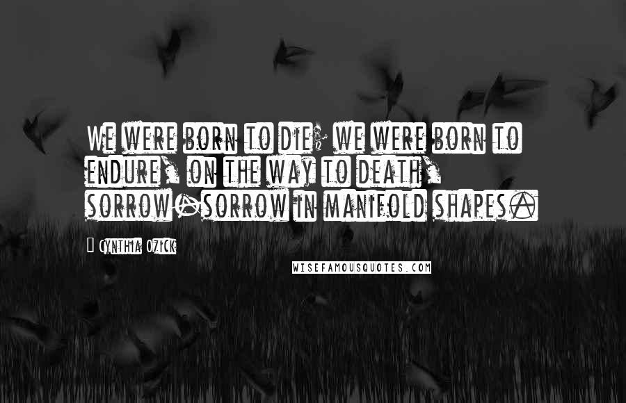 Cynthia Ozick Quotes: We were born to die; we were born to endure, on the way to death, sorrow-sorrow in manifold shapes.