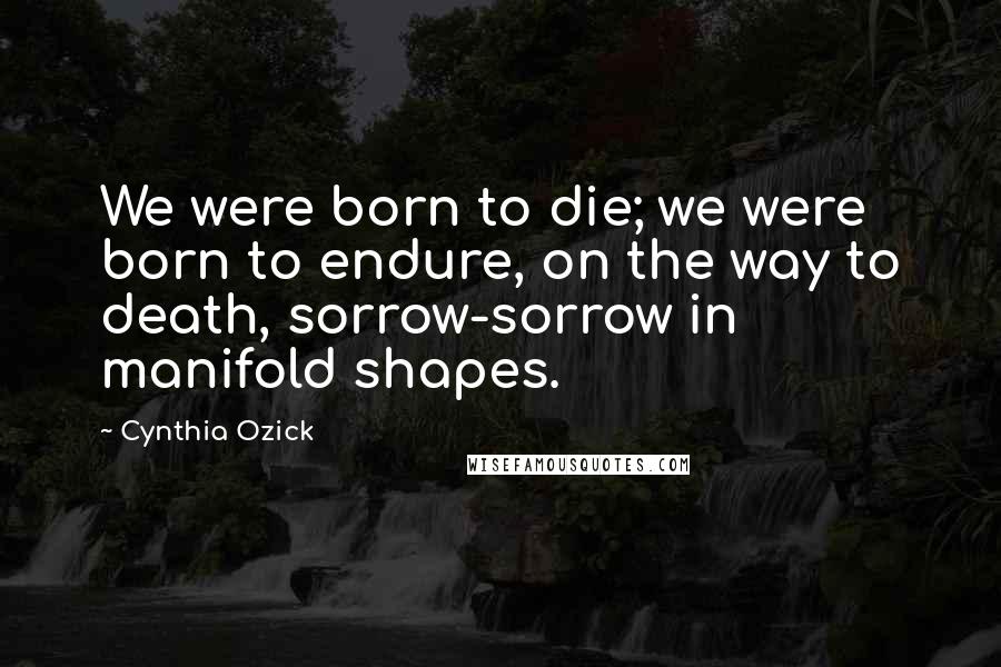 Cynthia Ozick Quotes: We were born to die; we were born to endure, on the way to death, sorrow-sorrow in manifold shapes.