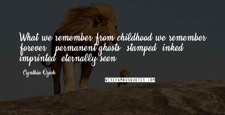 Cynthia Ozick Quotes: What we remember from childhood we remember forever - permanent ghosts, stamped, inked, imprinted, eternally seen.