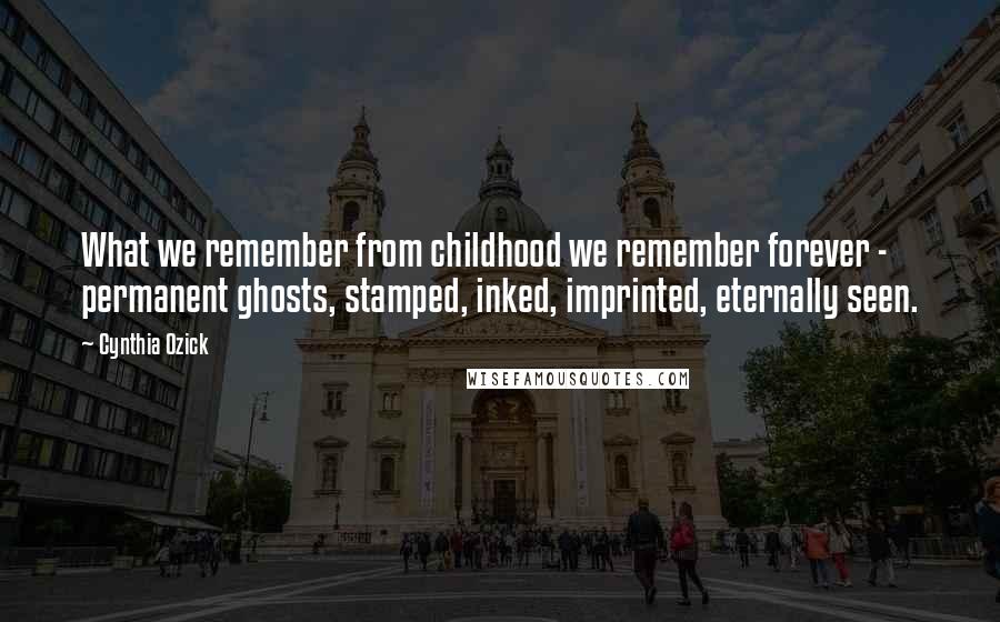 Cynthia Ozick Quotes: What we remember from childhood we remember forever - permanent ghosts, stamped, inked, imprinted, eternally seen.